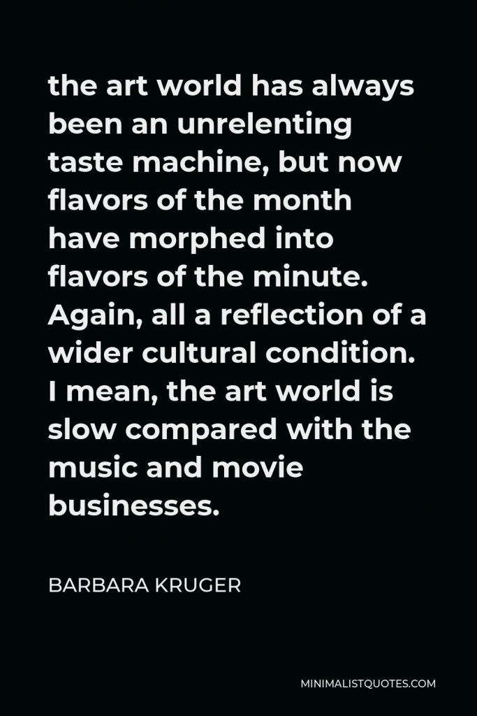 Barbara Kruger Quote - the art world has always been an unrelenting taste machine, but now flavors of the month have morphed into flavors of the minute. Again, all a reflection of a wider cultural condition. I mean, the art world is slow compared with the music and movie businesses.