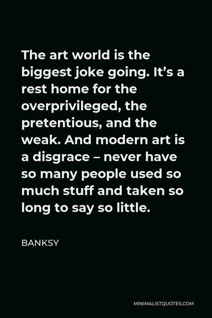 Banksy Quote - The art world is the biggest joke going. It’s a rest home for the overprivileged, the pretentious, and the weak. And modern art is a disgrace – never have so many people used so much stuff and taken so long to say so little.