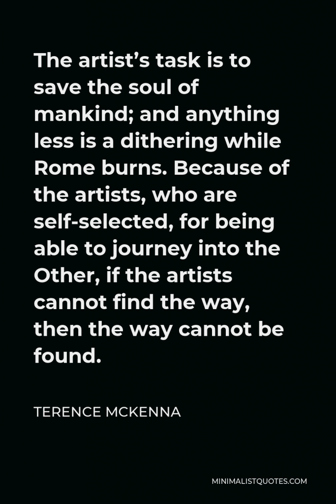 Terence McKenna Quote - The artist’s task is to save the soul of mankind; and anything less is a dithering while Rome burns. Because of the artists, who are self-selected, for being able to journey into the Other, if the artists cannot find the way, then the way cannot be found.