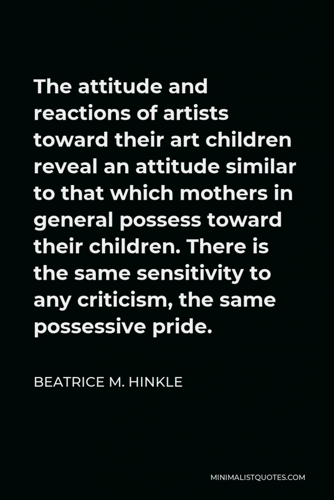 Beatrice M. Hinkle Quote - The attitude and reactions of artists toward their art children reveal an attitude similar to that which mothers in general possess toward their children. There is the same sensitivity to any criticism, the same possessive pride.