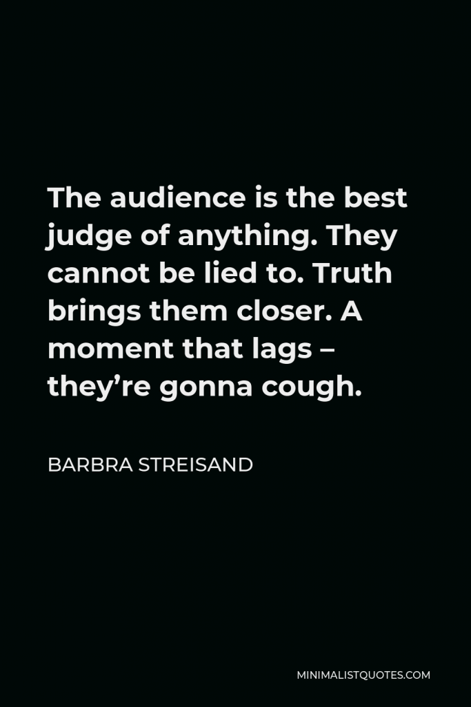 Barbra Streisand Quote - The audience is the best judge of anything. They cannot be lied to. Truth brings them closer. A moment that lags – they’re gonna cough.