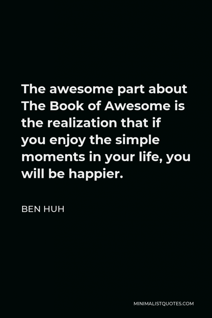 Ben Huh Quote - The awesome part about The Book of Awesome is the realization that if you enjoy the simple moments in your life, you will be happier.