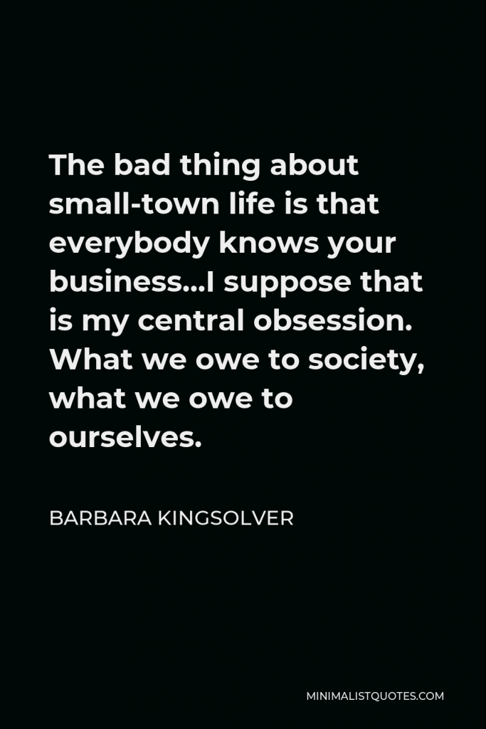 Barbara Kingsolver Quote - The bad thing about small-town life is that everybody knows your business…I suppose that is my central obsession. What we owe to society, what we owe to ourselves.