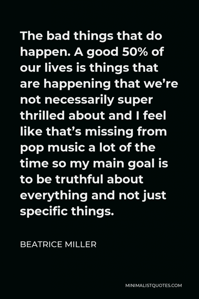 Beatrice Miller Quote - The bad things that do happen. A good 50% of our lives is things that are happening that we’re not necessarily super thrilled about and I feel like that’s missing from pop music a lot of the time so my main goal is to be truthful about everything and not just specific things.