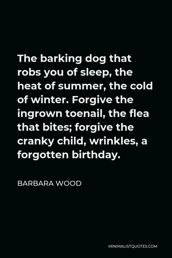 Barbara Wood Quote - The barking dog that robs you of sleep, the heat of summer, the cold of winter. Forgive the ingrown toenail, the flea that bites; forgive the cranky child, wrinkles, a forgotten birthday.