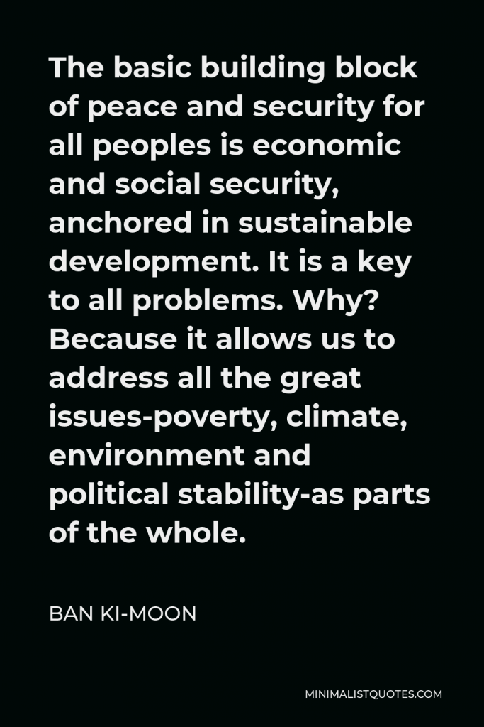 Ban Ki-moon Quote - The basic building block of peace and security for all peoples is economic and social security, anchored in sustainable development. It is a key to all problems. Why? Because it allows us to address all the great issues-poverty, climate, environment and political stability-as parts of the whole.