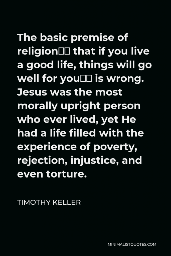 Timothy Keller Quote - The basic premise of religion– that if you live a good life, things will go well for you– is wrong. Jesus was the most morally upright person who ever lived, yet He had a life filled with the experience of poverty, rejection, injustice, and even torture.