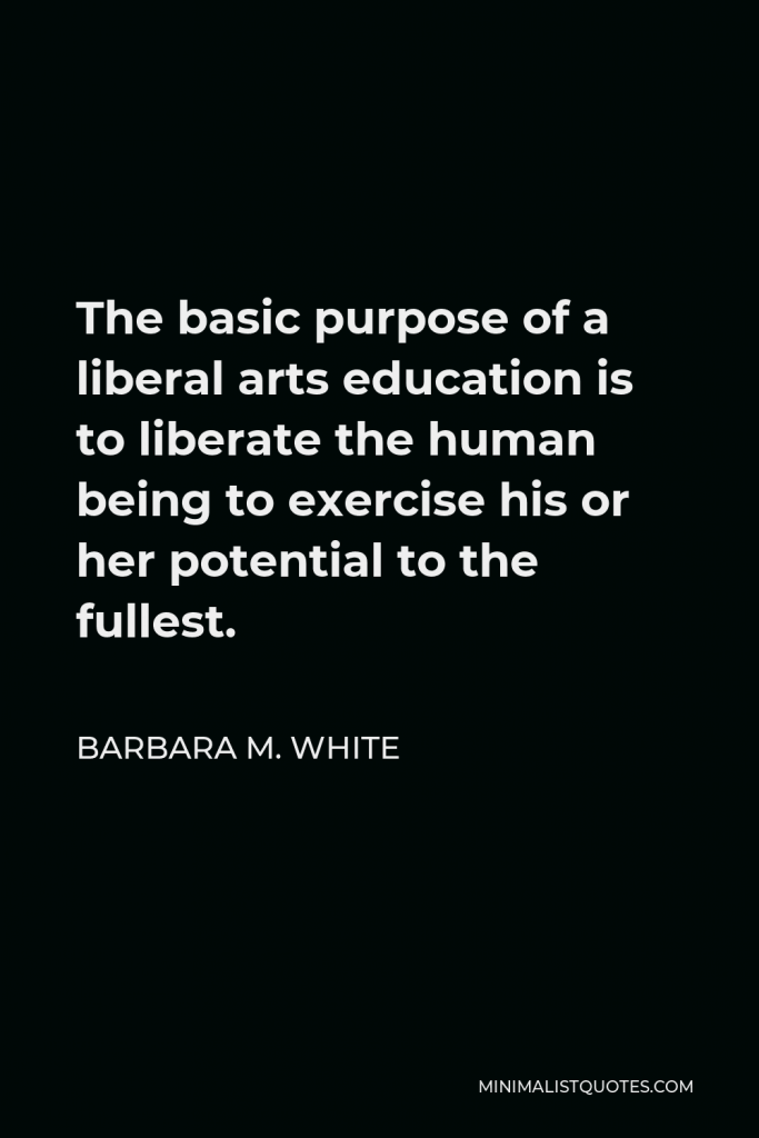 Barbara M. White Quote - The basic purpose of a liberal arts education is to liberate the human being to exercise his or her potential to the fullest.