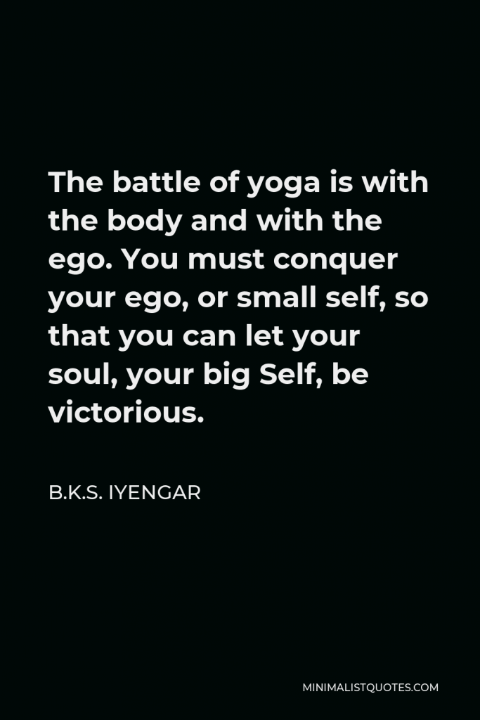 B.K.S. Iyengar Quote - The battle of yoga is with the body and with the ego. You must conquer your ego, or small self, so that you can let your soul, your big Self, be victorious.