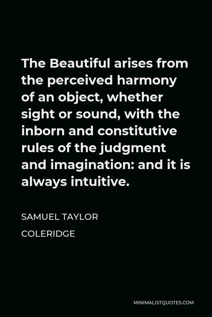 Samuel Taylor Coleridge Quote - The Beautiful arises from the perceived harmony of an object, whether sight or sound, with the inborn and constitutive rules of the judgment and imagination: and it is always intuitive.