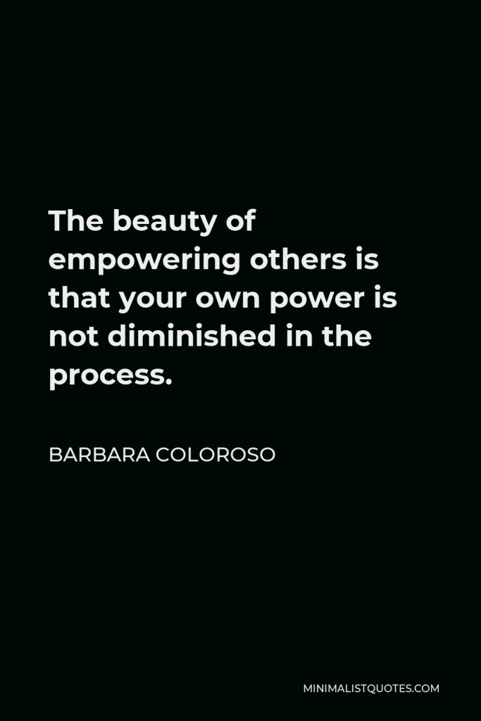 Barbara Coloroso Quote - The beauty of empowering others is that your own power is not diminished in the process.