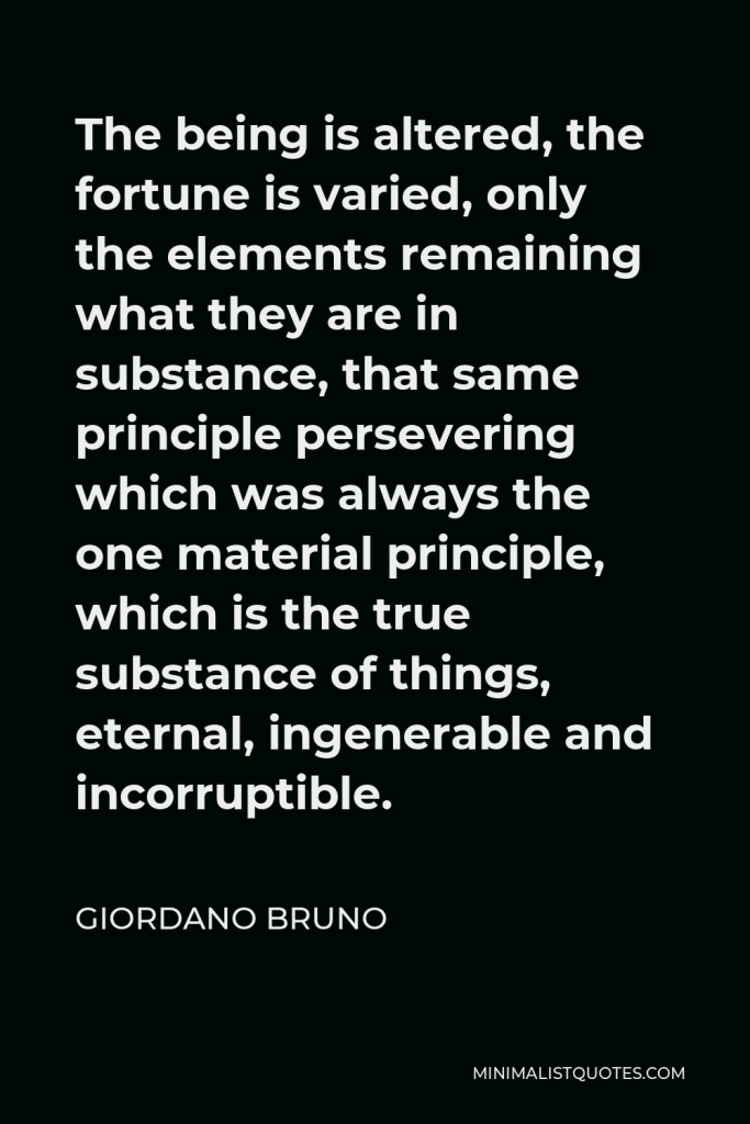 Giordano Bruno Quote - The being is altered, the fortune is varied, only the elements remaining what they are in substance, that same principle persevering which was always the one material principle, which is the true substance of things, eternal, ingenerable and incorruptible.