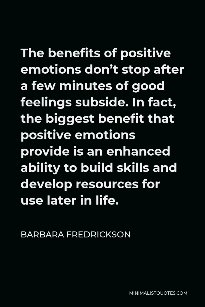 Barbara Fredrickson Quote - The benefits of positive emotions don’t stop after a few minutes of good feelings subside. In fact, the biggest benefit that positive emotions provide is an enhanced ability to build skills and develop resources for use later in life.