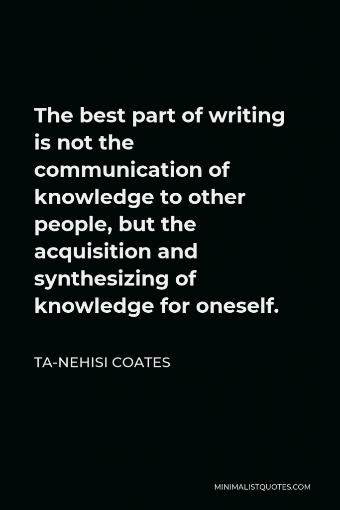 Ta-Nehisi Coates Quote - The best part of writing is not the communication of knowledge to other people, but the acquisition and synthesizing of knowledge for oneself.