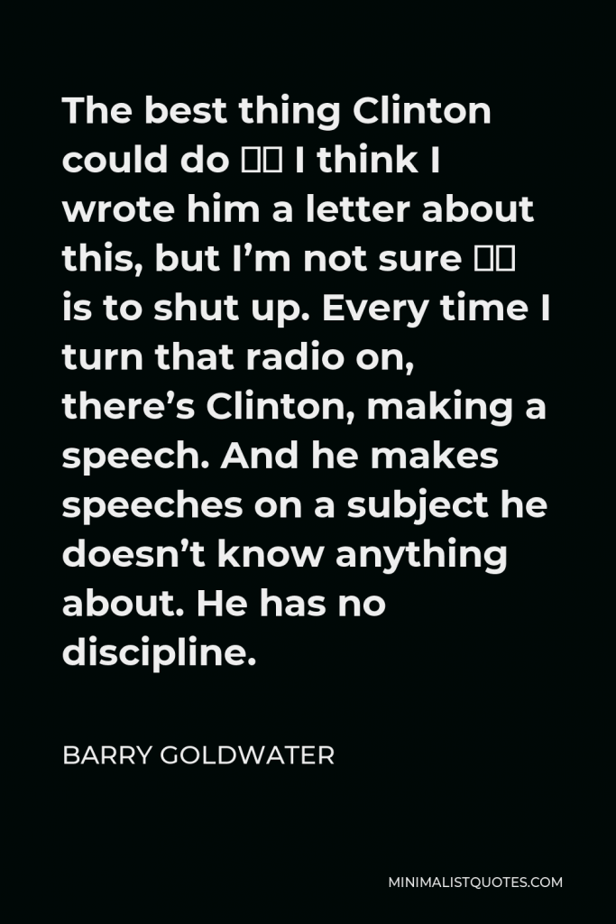 Barry Goldwater Quote - The best thing Clinton could do — I think I wrote him a letter about this, but I’m not sure — is to shut up. Every time I turn that radio on, there’s Clinton, making a speech. And he makes speeches on a subject he doesn’t know anything about. He has no discipline.
