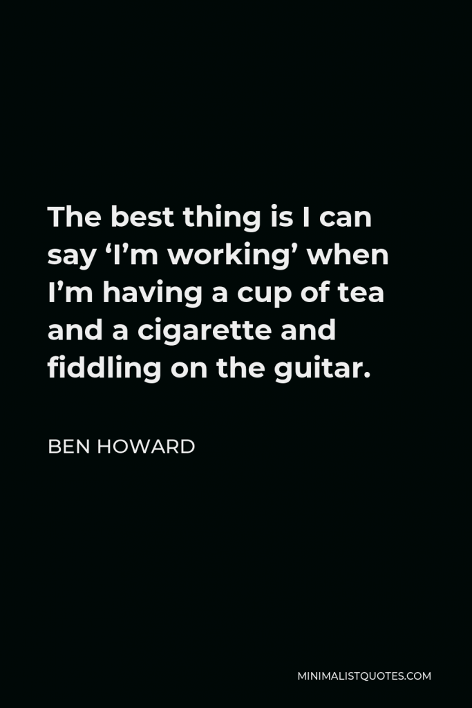 Ben Howard Quote - The best thing is I can say ‘I’m working’ when I’m having a cup of tea and a cigarette and fiddling on the guitar.