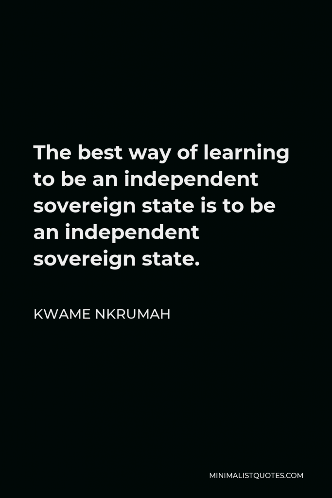 Kwame Nkrumah Quote - The best way of learning to be an independent sovereign state is to be an independent sovereign state.