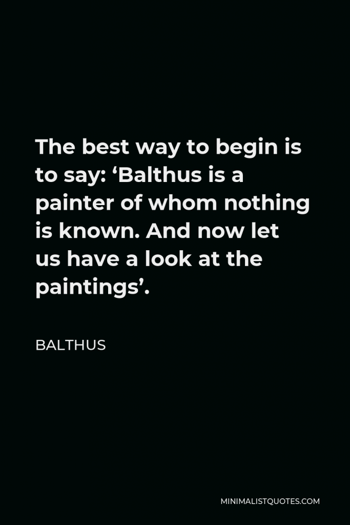 Balthus Quote - The best way to begin is to say: ‘Balthus is a painter of whom nothing is known. And now let us have a look at the paintings’.