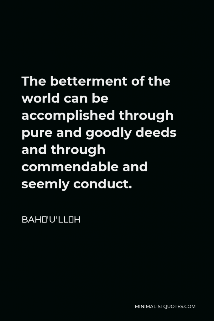 Bahá'u'lláh Quote - The betterment of the world can be accomplished through pure and goodly deeds and through commendable and seemly conduct.