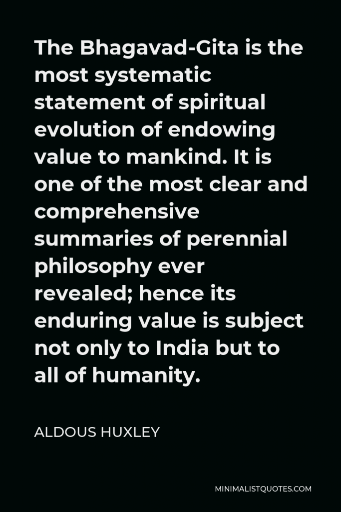 Aldous Huxley Quote - The Bhagavad-Gita is the most systematic statement of spiritual evolution of endowing value to mankind. It is one of the most clear and comprehensive summaries of perennial philosophy ever revealed; hence its enduring value is subject not only to India but to all of humanity.