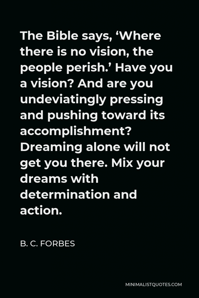 B. C. Forbes Quote - The Bible says, ‘Where there is no vision, the people perish.’ Have you a vision? And are you undeviatingly pressing and pushing toward its accomplishment? Dreaming alone will not get you there. Mix your dreams with determination and action.