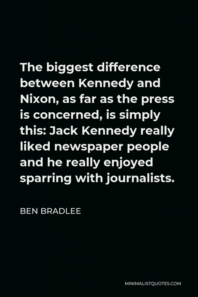 Ben Bradlee Quote - The biggest difference between Kennedy and Nixon, as far as the press is concerned, is simply this: Jack Kennedy really liked newspaper people and he really enjoyed sparring with journalists.