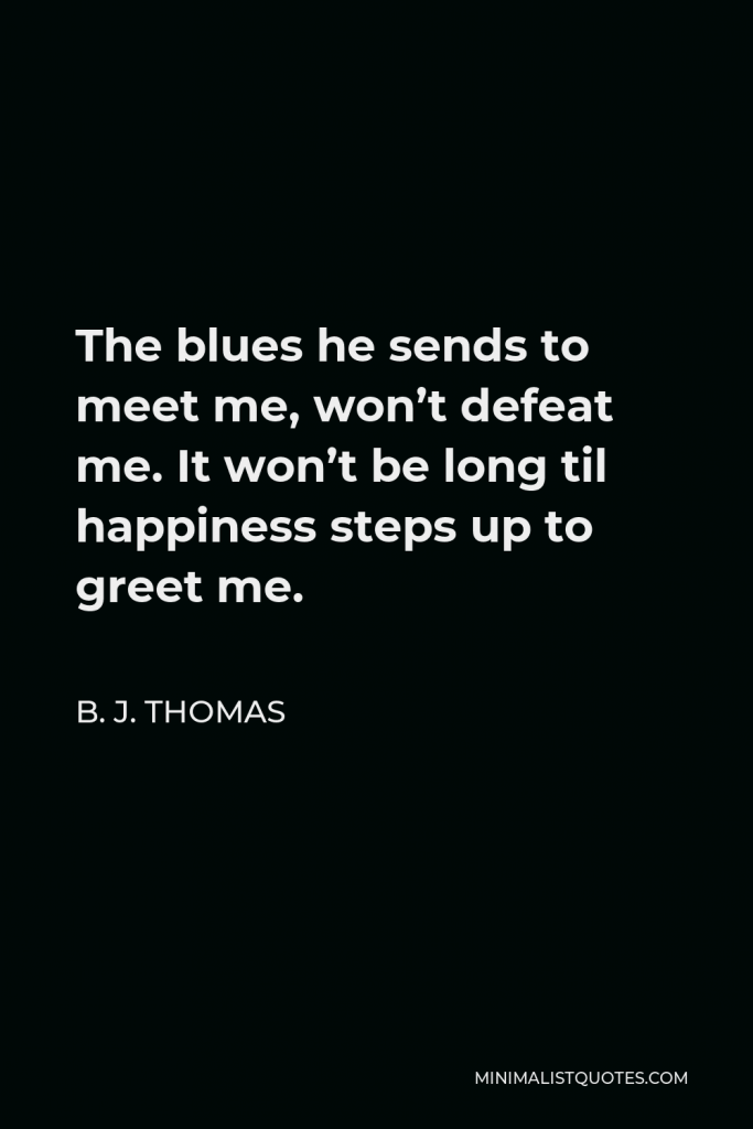 B. J. Thomas Quote - The blues he sends to meet me, won’t defeat me. It won’t be long til happiness steps up to greet me.