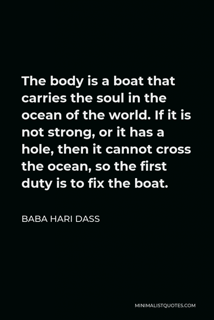 Baba Hari Dass Quote - The body is a boat that carries the soul in the ocean of the world. If it is not strong, or it has a hole, then it cannot cross the ocean, so the first duty is to fix the boat.