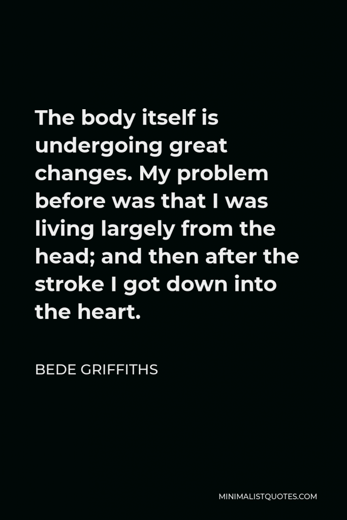 Bede Griffiths Quote - The body itself is undergoing great changes. My problem before was that I was living largely from the head; and then after the stroke I got down into the heart.
