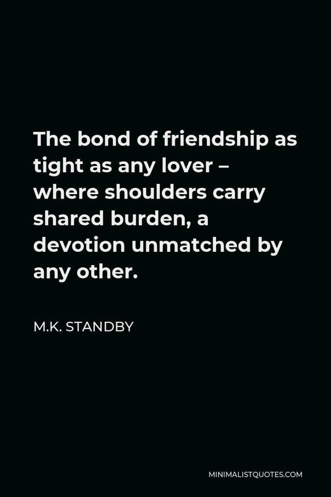 M.K. Standby Quote - The bond of friendship as tight as any lover – where shoulders carry shared burden, a devotion unmatched by any other.