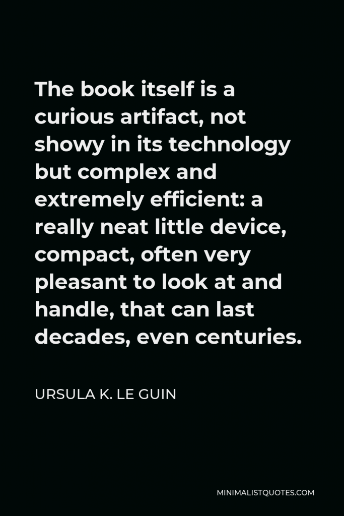 Ursula K. Le Guin Quote - The book itself is a curious artifact, not showy in its technology but complex and extremely efficient: a really neat little device, compact, often very pleasant to look at and handle, that can last decades, even centuries.
