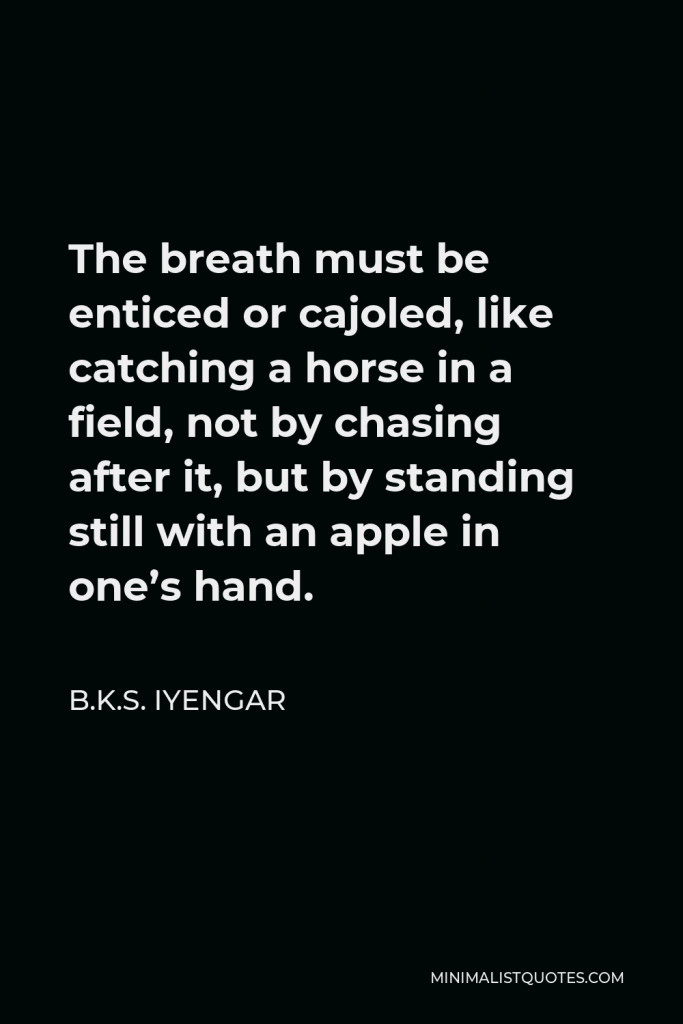 B.K.S. Iyengar Quote - The breath must be enticed or cajoled, like catching a horse in a field, not by chasing after it, but by standing still with an apple in one’s hand.