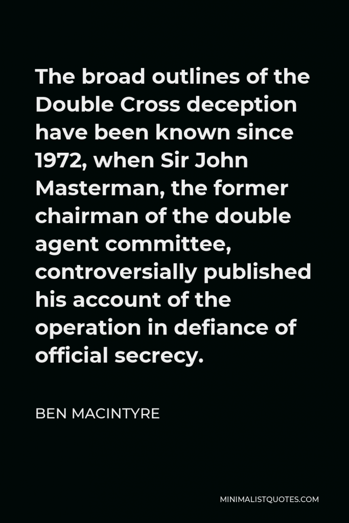 Ben Macintyre Quote - The broad outlines of the Double Cross deception have been known since 1972, when Sir John Masterman, the former chairman of the double agent committee, controversially published his account of the operation in defiance of official secrecy.