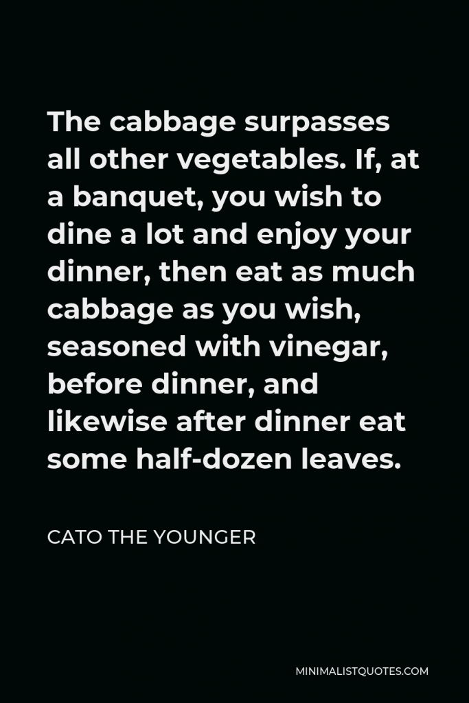 Cato the Younger Quote - The cabbage surpasses all other vegetables. If, at a banquet, you wish to dine a lot and enjoy your dinner, then eat as much cabbage as you wish, seasoned with vinegar, before dinner, and likewise after dinner eat some half-dozen leaves.