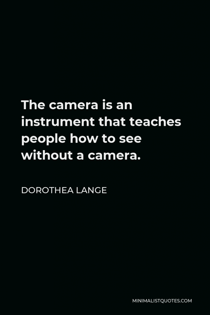Dorothea Lange Quote - The camera is an instrument that teaches people how to see without a camera.