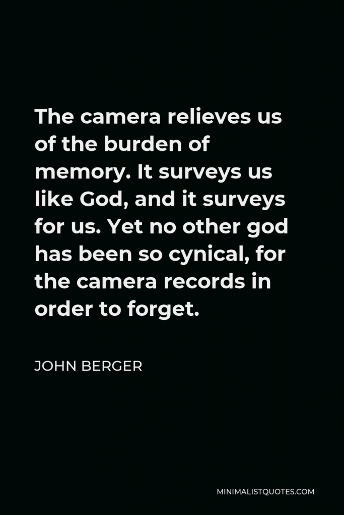 John Berger Quote - The camera relieves us of the burden of memory. It surveys us like God, and it surveys for us. Yet no other god has been so cynical, for the camera records in order to forget.