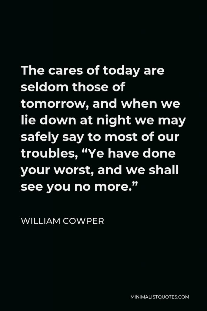 William Cowper Quote - The cares of today are seldom those of tomorrow, and when we lie down at night we may safely say to most of our troubles, “Ye have done your worst, and we shall see you no more.”