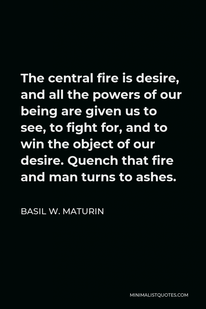 Basil W. Maturin Quote - The central fire is desire, and all the powers of our being are given us to see, to fight for, and to win the object of our desire. Quench that fire and man turns to ashes.