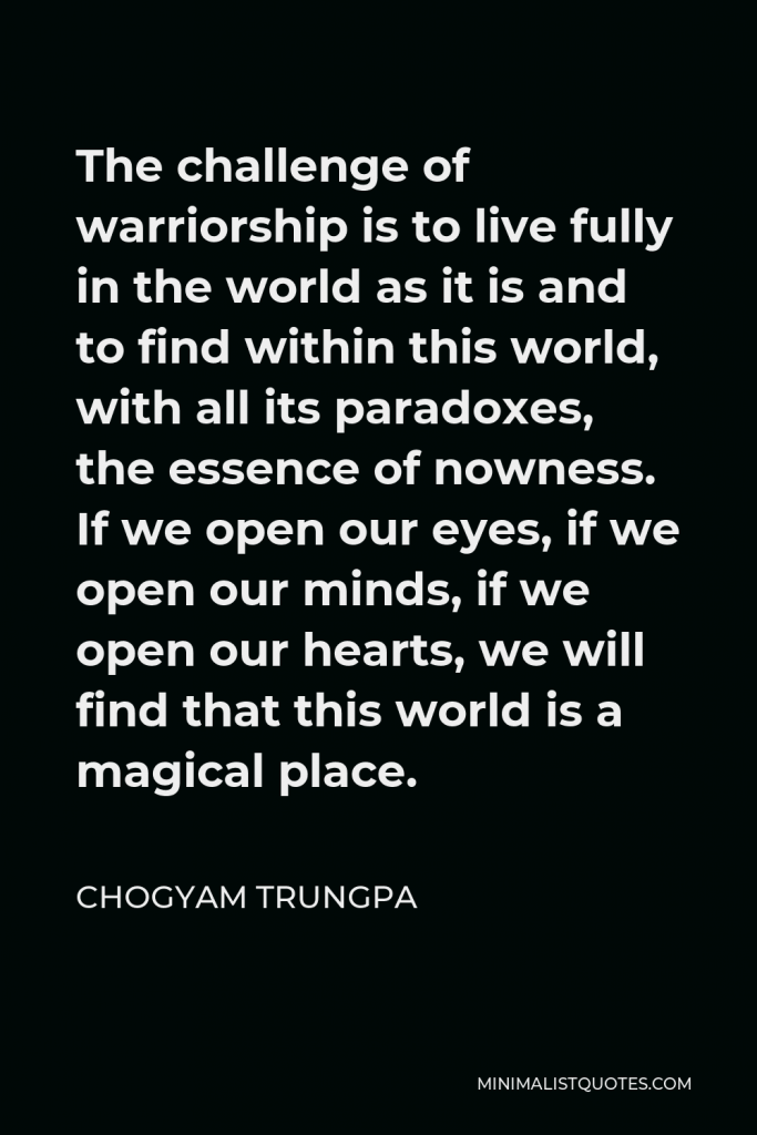 Chogyam Trungpa Quote - The challenge of warriorship is to live fully in the world as it is and to find within this world, with all its paradoxes, the essence of nowness. If we open our eyes, if we open our minds, if we open our hearts, we will find that this world is a magical place.