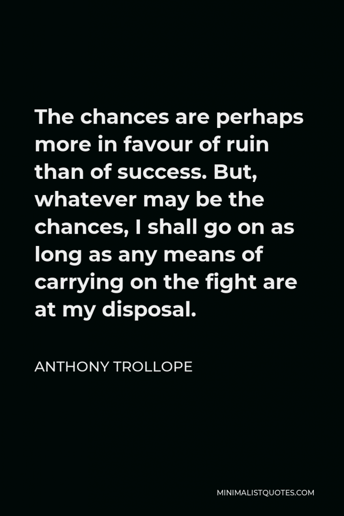 Anthony Trollope Quote - The chances are perhaps more in favour of ruin than of success. But, whatever may be the chances, I shall go on as long as any means of carrying on the fight are at my disposal.