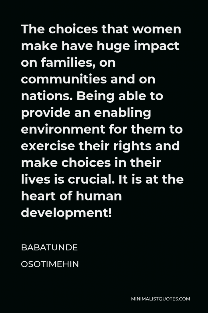 Babatunde Osotimehin Quote - The choices that women make have huge impact on families, on communities and on nations. Being able to provide an enabling environment for them to exercise their rights and make choices in their lives is crucial. It is at the heart of human development!