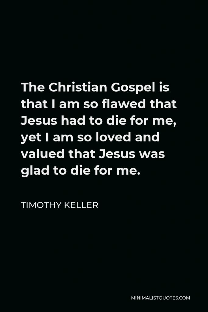 Timothy Keller Quote - The Christian Gospel is that I am so flawed that Jesus had to die for me, yet I am so loved and valued that Jesus was glad to die for me.