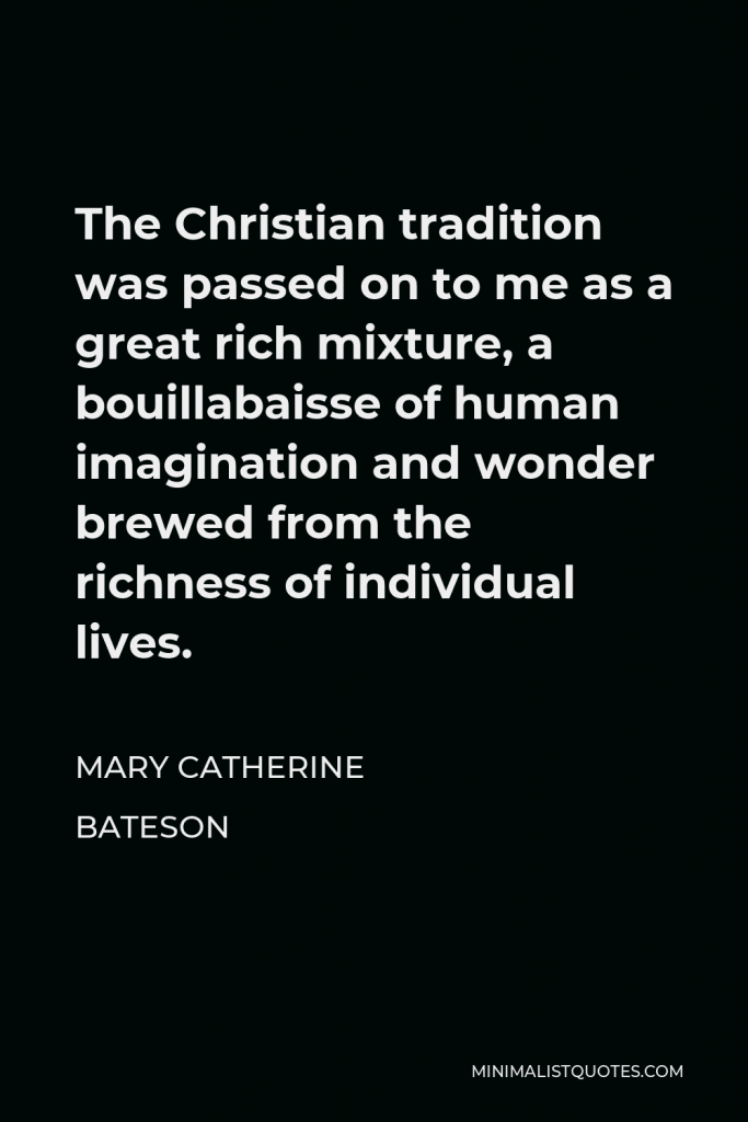 Mary Catherine Bateson Quote - The Christian tradition was passed on to me as a great rich mixture, a bouillabaisse of human imagination and wonder brewed from the richness of individual lives.