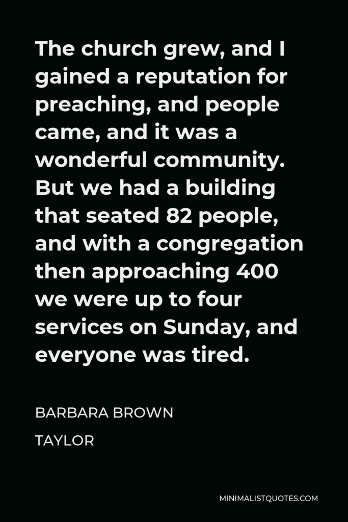 Barbara Brown Taylor Quote - The church grew, and I gained a reputation for preaching, and people came, and it was a wonderful community. But we had a building that seated 82 people, and with a congregation then approaching 400 we were up to four services on Sunday, and everyone was tired.
