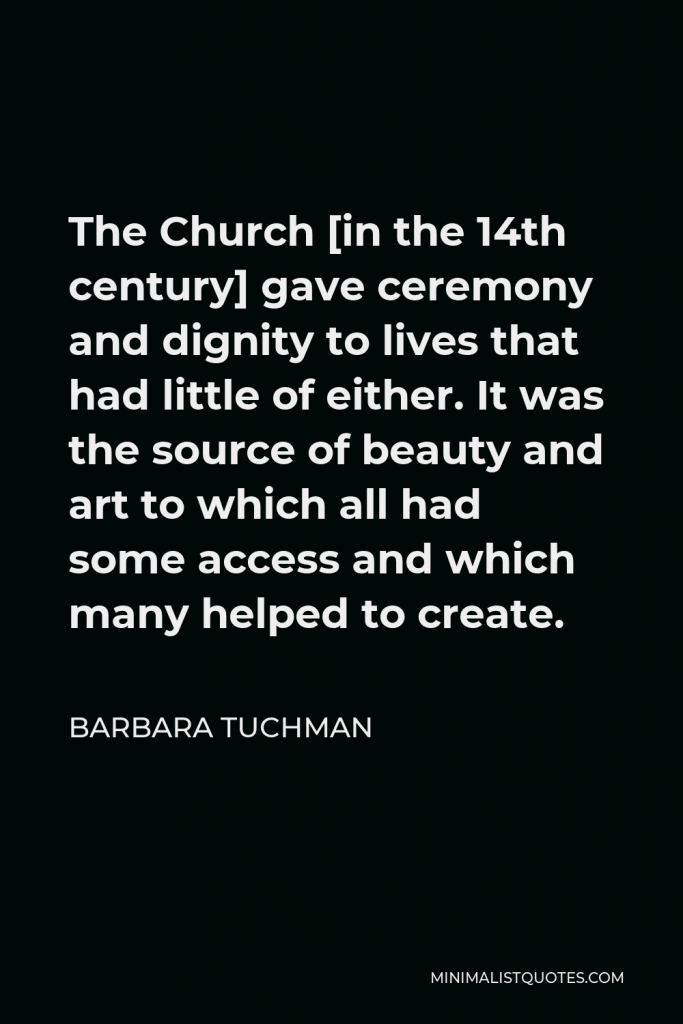 Barbara Tuchman Quote - The Church [in the 14th century] gave ceremony and dignity to lives that had little of either. It was the source of beauty and art to which all had some access and which many helped to create.