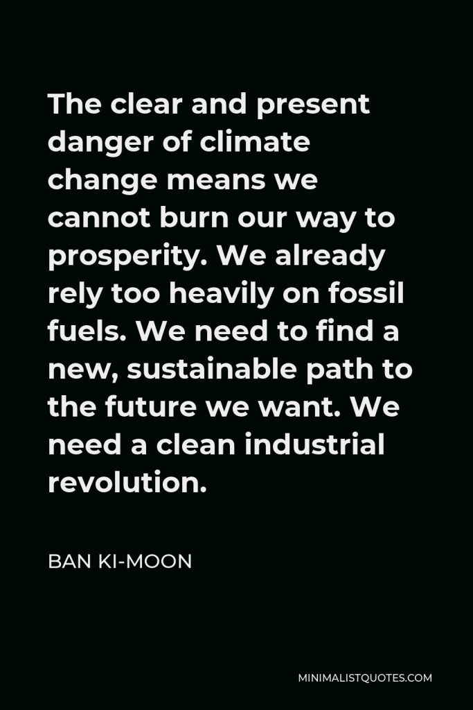 Ban Ki-moon Quote - The clear and present danger of climate change means we cannot burn our way to prosperity. We already rely too heavily on fossil fuels. We need to find a new, sustainable path to the future we want. We need a clean industrial revolution.