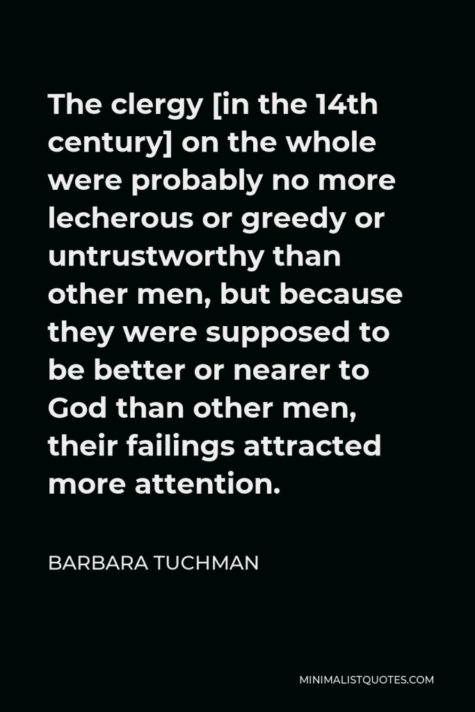 Barbara Tuchman Quote - The clergy [in the 14th century] on the whole were probably no more lecherous or greedy or untrustworthy than other men, but because they were supposed to be better or nearer to God than other men, their failings attracted more attention.