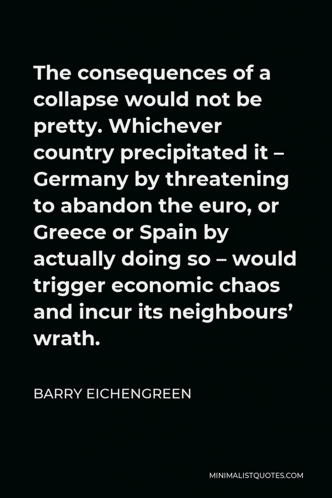 Barry Eichengreen Quote - The consequences of a collapse would not be pretty. Whichever country precipitated it – Germany by threatening to abandon the euro, or Greece or Spain by actually doing so – would trigger economic chaos and incur its neighbours’ wrath.