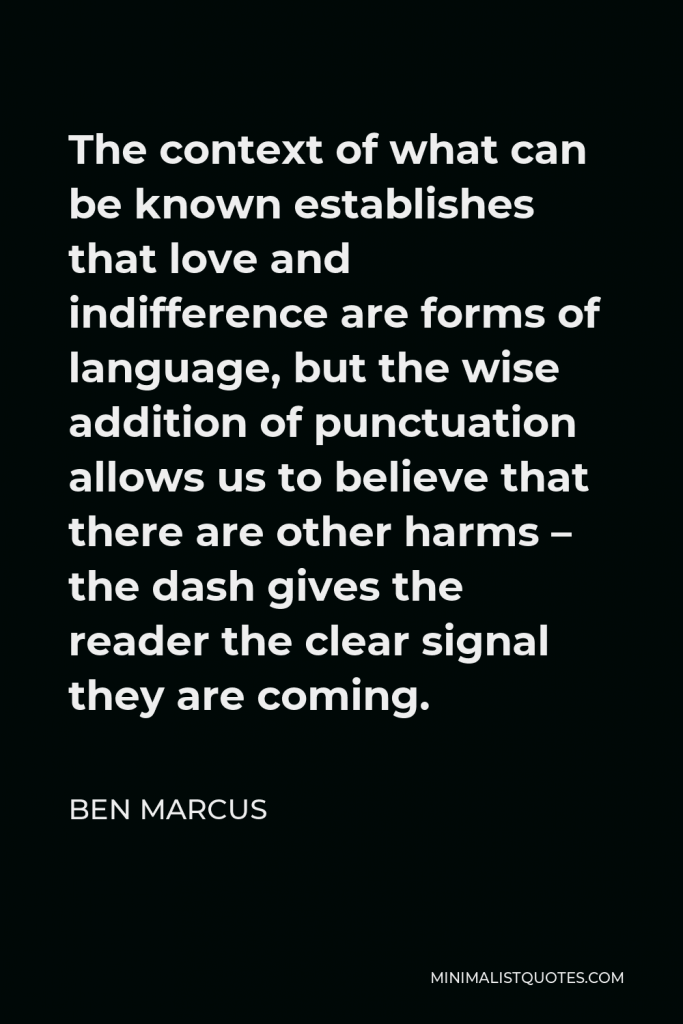 Ben Marcus Quote - The context of what can be known establishes that love and indifference are forms of language, but the wise addition of punctuation allows us to believe that there are other harms – the dash gives the reader the clear signal they are coming.