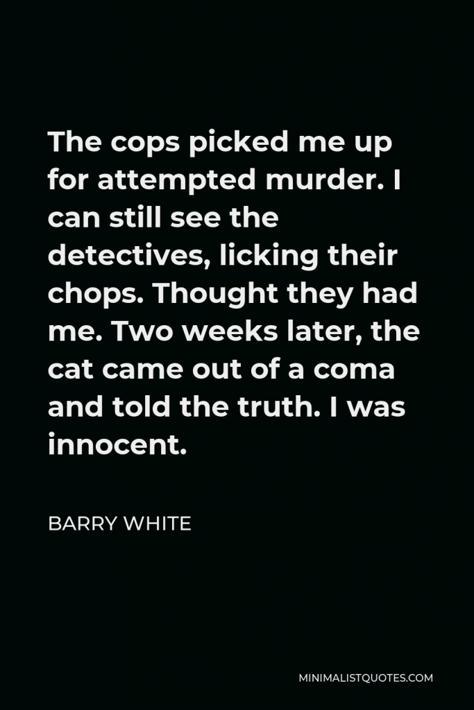 Barry White Quote - The cops picked me up for attempted murder. I can still see the detectives, licking their chops. Thought they had me. Two weeks later, the cat came out of a coma and told the truth. I was innocent.